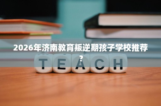 2026年济南教育叛逆期孩子学校推荐? 2026年济南教育叛逆期孩子学校推荐?