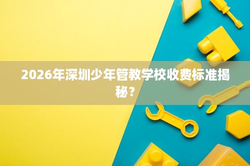 2026年深圳少年管教学校收费标准揭秘? 2026年深圳少年管教学校收费标准揭秘?