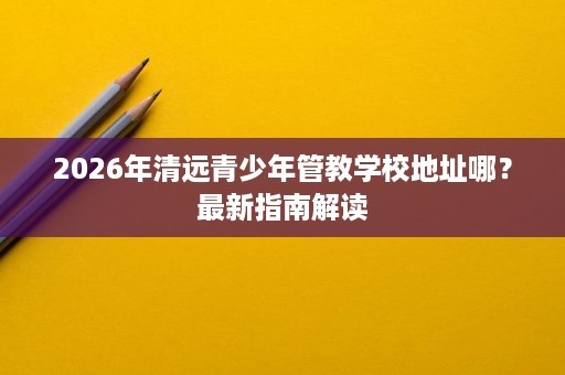 2026年清远青少年管教学校地址哪?最新指南解读 2026年清远青少年管教学校地址哪?最新指南解读