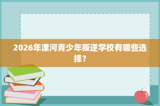 2026年漯河青少年叛逆学校有哪些选择? 2026年漯河青少年叛逆学校有哪些选择?