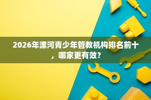 2026年漯河青少年管教机构排名前十,哪家更有效? 2026年漯河青少年管教机构排名前十,哪家更有效?