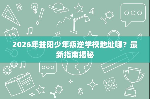 2026年益阳少年叛逆学校地址哪?最新指南揭秘 2026年益阳少年叛逆学校地址哪?最新指南揭秘