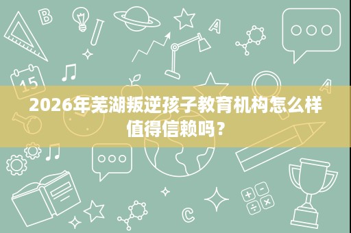 2026年芜湖叛逆孩子教育机构怎么样值得信赖吗？