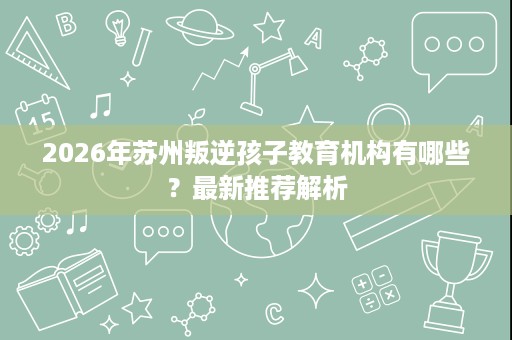 2026年苏州叛逆孩子教育机构有哪些?最新推荐解析 2026年苏州叛逆孩子教育机构有哪些?最新推荐解析