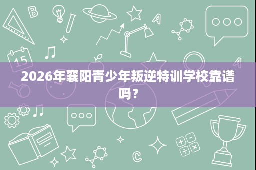 2026年襄阳青少年叛逆特训学校靠谱吗？