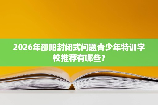 2026年邵阳封闭式问题青少年特训学校推荐有哪些？