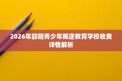 2026年邵阳青少年叛逆教育学校收费详情解析