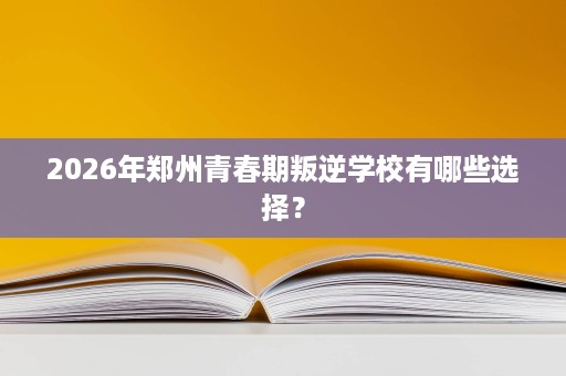 2026年郑州青春期叛逆学校有哪些选择？