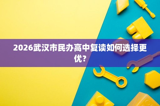 2026武汉市民办高中复读如何选择更优? 2026武汉市民办高中复读如何选择更优?