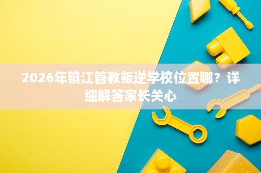 2026年镇江管教叛逆学校位置哪?详细解答家长关心 2026年镇江管教叛逆学校位置哪?详细解答家长关心