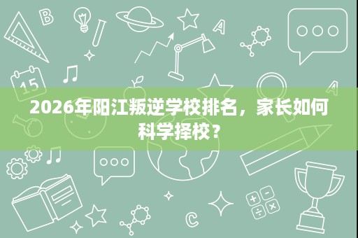2026年阳江叛逆学校排名,家长如何科学择校? 2026年阳江叛逆学校排名,家长如何科学择校?