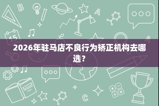 2026年驻马店不良行为矫正机构去哪选? 2026年驻马店不良行为矫正机构去哪选?