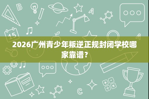 2026广州青少年叛逆正规封闭学校哪家靠谱? 2026广州青少年叛逆正规封闭学校哪家靠谱?