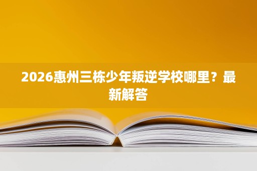 2026惠州三栋少年叛逆学校哪里?最新解答 2026惠州三栋少年叛逆学校哪里?最新解答