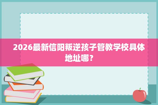 2026最新信阳叛逆孩子管教学校具体地址哪？