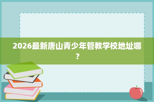 2026最新唐山青少年管教学校地址哪? 2026最新唐山青少年管教学校地址哪?