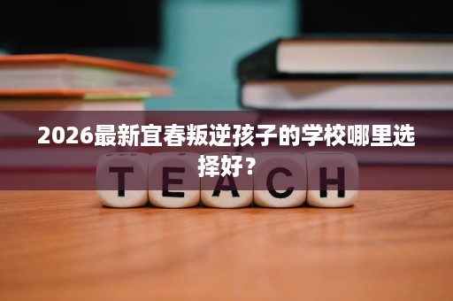 2026最新宜春叛逆孩子的学校哪里选择好? 2026最新宜春叛逆孩子的学校哪里选择好?