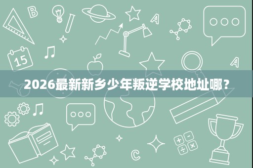 2026最新新乡少年叛逆学校地址哪? 2026最新新乡少年叛逆学校地址哪?