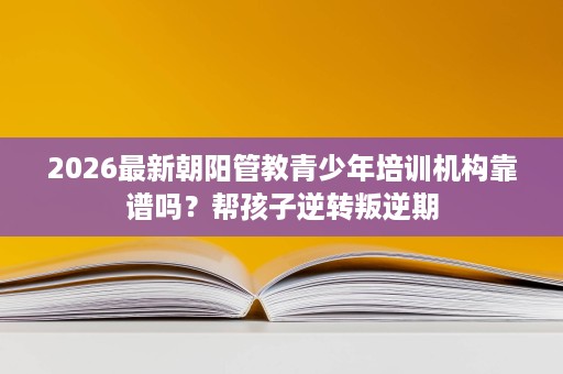 2026最新朝阳管教青少年培训机构靠谱吗？帮孩子逆转叛逆期