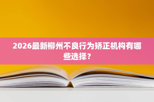 2026最新柳州不良行为矫正机构有哪些选择? 2026最新柳州不良行为矫正机构有哪些选择?