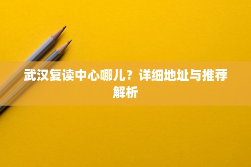 武汉复读中心哪儿?详细地址与推荐解析 武汉复读中心哪儿?详细地址与推荐解析