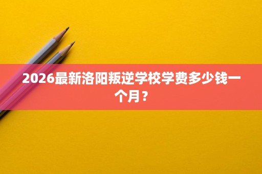 2026最新洛阳叛逆学校学费多少钱一个月? 2026最新洛阳叛逆学校学费多少钱一个月?