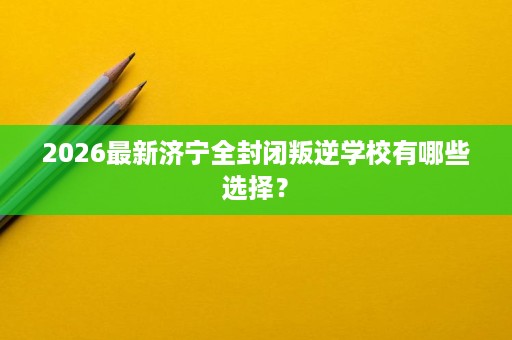 2026最新济宁全封闭叛逆学校有哪些选择? 2026最新济宁全封闭叛逆学校有哪些选择?