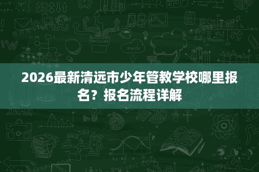 2026最新清远市少年管教学校哪里报名?报名流程详解 2026最新清远市少年管教学校哪里报名?报名流程详解