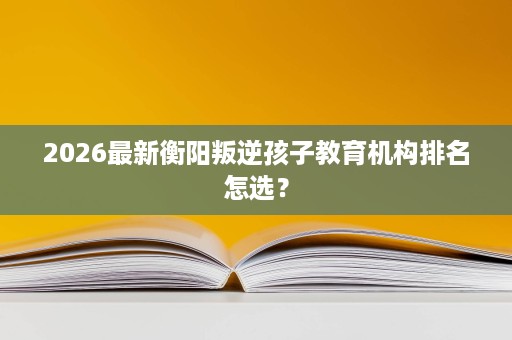 2026最新衡阳叛逆孩子教育机构排名怎选? 2026最新衡阳叛逆孩子教育机构排名怎选?