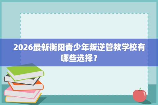 2026最新衡阳青少年叛逆管教学校有哪些选择? 2026最新衡阳青少年叛逆管教学校有哪些选择?