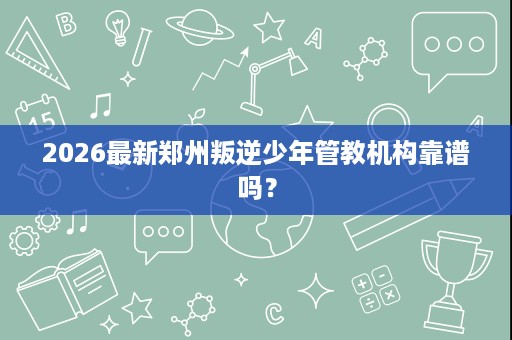 2026最新郑州叛逆少年管教机构靠谱吗? 2026最新郑州叛逆少年管教机构靠谱吗?