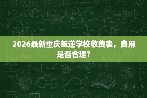 2026最新重庆叛逆学校收费表，费用是否合理？