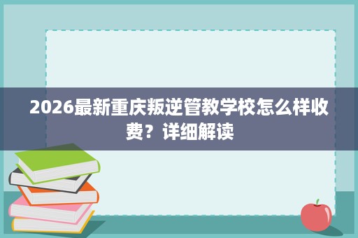 2026最新重庆叛逆管教学校怎么样收费?详细解读 2026最新重庆叛逆管教学校怎么样收费?详细解读