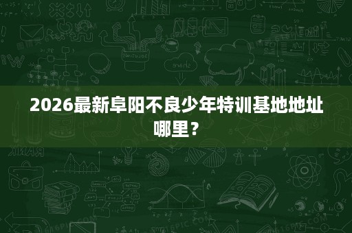 2026最新阜阳不良少年特训基地地址哪里? 2026最新阜阳不良少年特训基地地址哪里?
