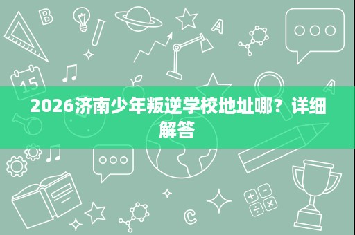 2026济南少年叛逆学校地址哪?详细解答 2026济南少年叛逆学校地址哪?详细解答
