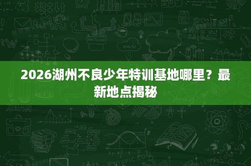 2026湖州不良少年特训基地哪里?最新地点揭秘 2026湖州不良少年特训基地哪里?最新地点揭秘
