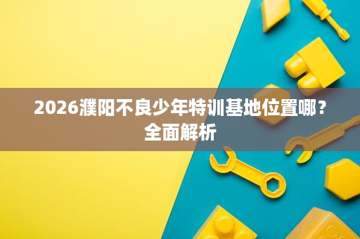 2026濮阳不良少年特训基地位置哪?全面解析 2026濮阳不良少年特训基地位置哪?全面解析