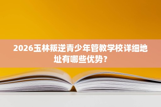 2026玉林叛逆青少年管教学校详细地址有哪些优势？