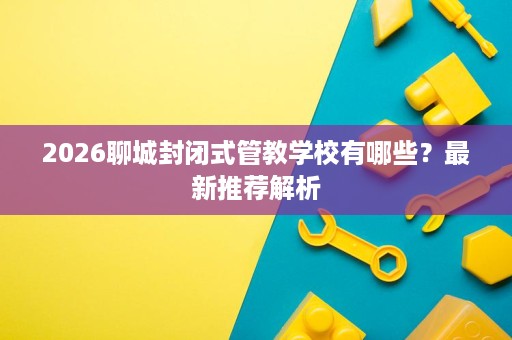 2026聊城封闭式管教学校有哪些?最新推荐解析 2026聊城封闭式管教学校有哪些?最新推荐解析