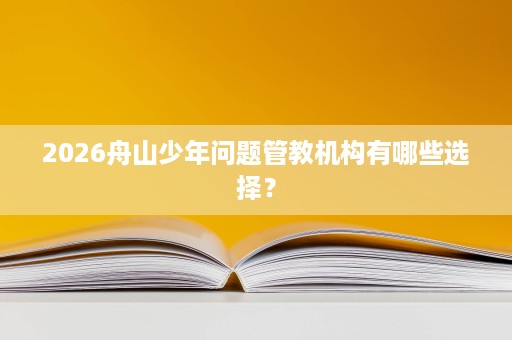 2026舟山少年问题管教机构有哪些选择？