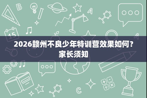 2026赣州不良少年特训营效果如何?家长须知 2026赣州不良少年特训营效果如何?家长须知