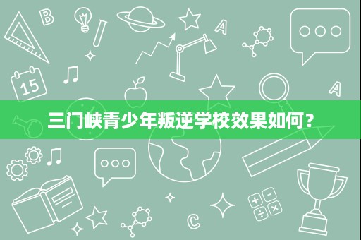 三门峡青少年叛逆学校效果如何? 三门峡青少年叛逆学校效果如何?