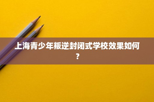 上海青少年叛逆封闭式学校效果如何? 上海青少年叛逆封闭式学校效果如何?