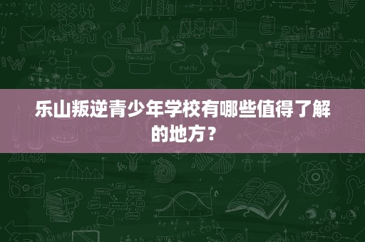 乐山叛逆青少年学校有哪些值得了解的地方? 乐山叛逆青少年学校有哪些值得了解的地方?