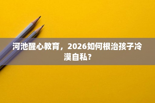 河池醒心教育，2026如何根治孩子冷漠自私？