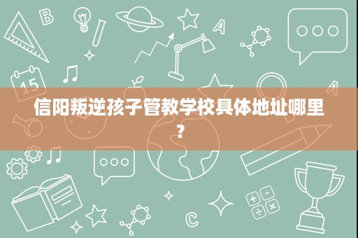 信阳叛逆孩子管教学校具体地址哪里? 信阳叛逆孩子管教学校具体地址哪里?
