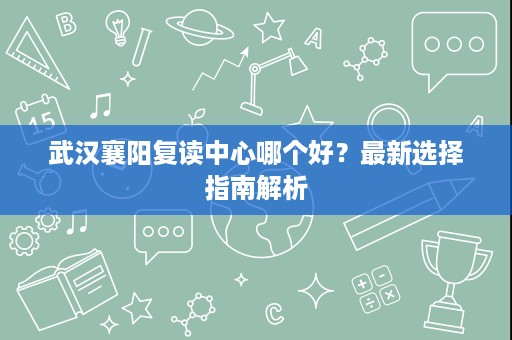 武汉襄阳复读中心哪个好?最新选择指南解析 武汉襄阳复读中心哪个好?最新选择指南解析