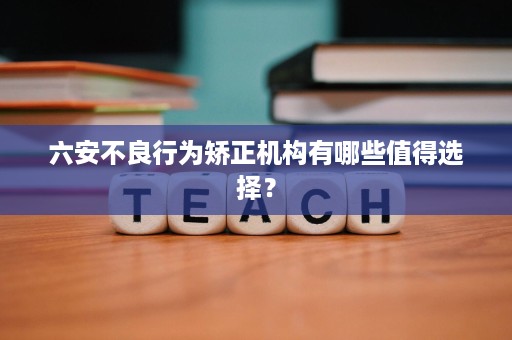 六安不良行为矫正机构有哪些值得选择? 六安不良行为矫正机构有哪些值得选择?