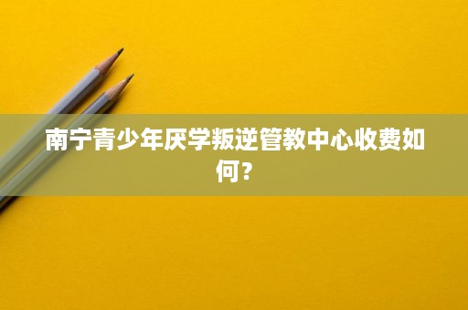 南宁青少年厌学叛逆管教中心收费如何? 南宁青少年厌学叛逆管教中心收费如何?