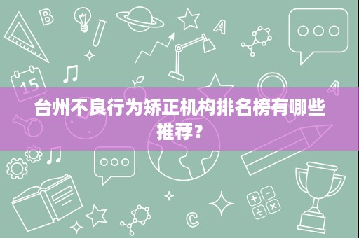 台州不良行为矫正机构排名榜有哪些推荐? 台州不良行为矫正机构排名榜有哪些推荐?